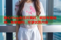 糖心Vlog会员共享码，解锁专属视频、独家福利，尽享优质内容