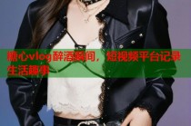 糖心vlog醉酒瞬间，短视频平台记录生活趣事
