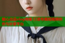 糖心出品vlog传媒 打造专属短视频创作与分享平台