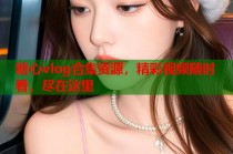 糖心vlog合集资源，精彩视频随时看，尽在这里