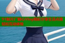 91制片厂糖心Vlog精彩分享生活点滴轻松互动体验