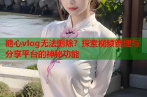 糖心vlog无法删除？探索视频管理与分享平台的神秘功能