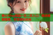 糖心Vlog精品一区二区入口：精选视频推荐，尽享娱乐时光