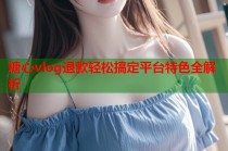 糖心vlog退款轻松搞定平台特色全解析