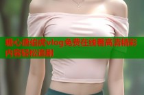 糖心唐伯虎vlog免费在线看高清精彩内容轻松追剧