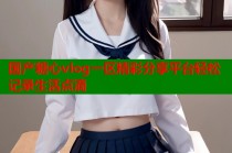 国产糖心vlog一区精彩分享平台轻松记录生活点滴