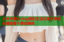 小水水糖心vlog精彩生活记录分享轻松捕捉每个感动瞬间