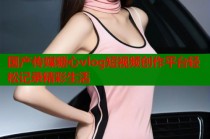 国产传媒糖心vlog短视频创作平台轻松记录精彩生活