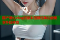 国产糖心vlog旧版本回顾经典功能畅享怀旧体验