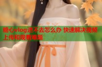 糖心vlog进不去怎么办 快速解决视频上传和观看难题