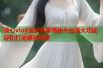 糖心vlog演员独家揭秘平台强大功能轻松打造爆款视频