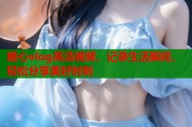 糖心vlog高清视频，记录生活瞬间，轻松分享美好时刻