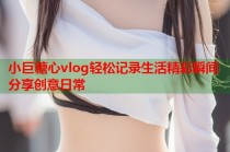 小巨糖心vlog轻松记录生活精彩瞬间分享创意日常
