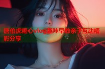 唐伯虎糖心vlog趣味早教亲子互动精彩分享