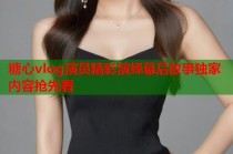 糖心vlog演员精彩演绎幕后故事独家内容抢先看