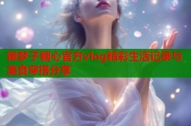御梦子糖心官方vlog精彩生活记录与美食穿搭分享