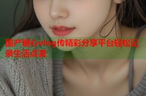 国产糖心vlog传精彩分享平台轻松记录生活点滴