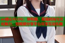 av糖心VLOG：穿和服，展现时尚与文化魅力，短视频分享平台尽享互动乐趣