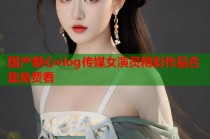 国产糖心vlog传媒女演员精彩作品合集免费看