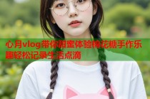 心月vlog带你甜蜜体验棉花糖手作乐趣轻松记录生活点滴