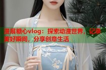 漫展糖心vlog：探索动漫世界，记录美好瞬间，分享创意生活