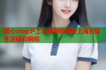 糖心vlog沪上名媛带你揭秘上海名媛生活精彩瞬间