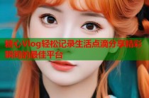 糖心Vlog轻松记录生活点滴分享精彩瞬间的最佳平台