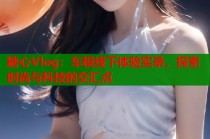 糖心Vlog：车模线下体验实录，探索时尚与科技的交汇点