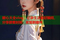 糖心大全vlog，记录生活美好瞬间，分享甜蜜时刻，发现新趣味