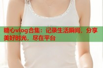 糖心vlog合集：记录生活瞬间，分享美好时光，尽在平台