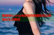 娜娜糖心vlog电影制作神器轻松记录精彩生活瞬间