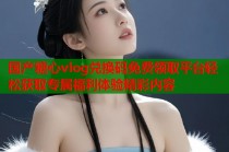 国产糖心vlog兑换码免费领取平台轻松获取专属福利体验精彩内容