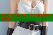 糖心vlog合集下载，轻松获取精彩视频集锦