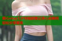 糖心vlog七夕特辑甜蜜记录心动瞬间轻松分享爱意