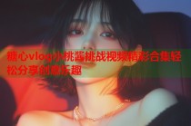 糖心vlog小桃酱挑战视频精彩合集轻松分享创意乐趣