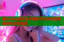 糖心vlog成员名字揭秘平台特色短视频创作必备指南
