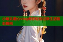 小敏儿糖心vlog教你轻松记录生活精彩瞬间