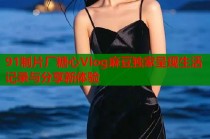 91制片厂糖心Vlog麻豆独家呈现生活记录与分享新体验