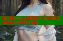 国产糖心vlog在线观看入口高清流畅体验精彩内容尽在掌握