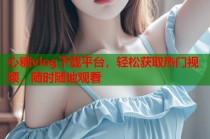 心糖vlog下载平台，轻松获取热门视频，随时随地观看