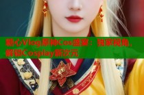 糖心Vlog原神Cos盛宴：独家视角，解锁Cosplay新次元