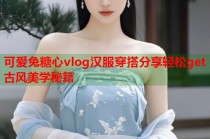 可爱兔糖心vlog汉服穿搭分享轻松get古风美学秘籍