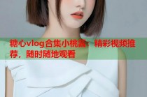 糖心vlog合集小桃酱：精彩视频推荐，随时随地观看