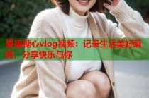 爱搞糖心vlog视频：记录生活美好瞬间，分享快乐与你