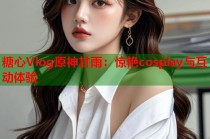 糖心Vlog原神甘雨：惊艳cosplay与互动体验