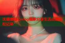 沈娜娜糖心vlog独家分享生活点滴轻松记录