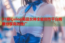91糖心vlog极品女神全能创作平台跨屏分享高效推广