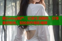 糖心vlog精产：记录生活瞬间，分享美好时光，轻松创作精彩视频