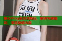 糖心Vlog会员兑换码，解锁专属福利，享受超值内容