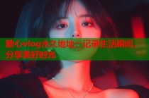 糖心vlog永久地址：记录生活瞬间，分享美好时光